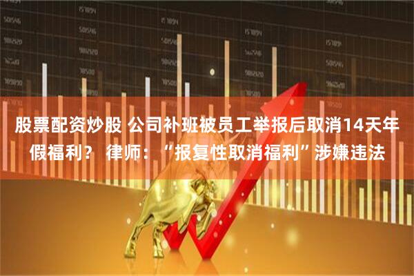 股票配资炒股 公司补班被员工举报后取消14天年假福利? 律师:“报复性取消福利”涉嫌违法