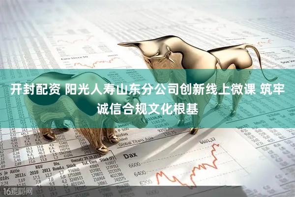 开封配资 阳光人寿山东分公司创新线上微课 筑牢诚信合规文化根基