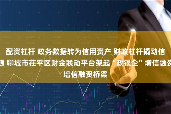 配资杠杆 政务数据转为信用资产 财政杠杆撬动信贷资源 聊城市茌平区财金联动平台架起“政银企”增信融资桥梁