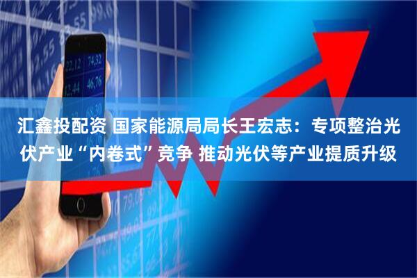 汇鑫投配资 国家能源局局长王宏志：专项整治光伏产业“内卷式”竞争 推动光伏等产业提质升级