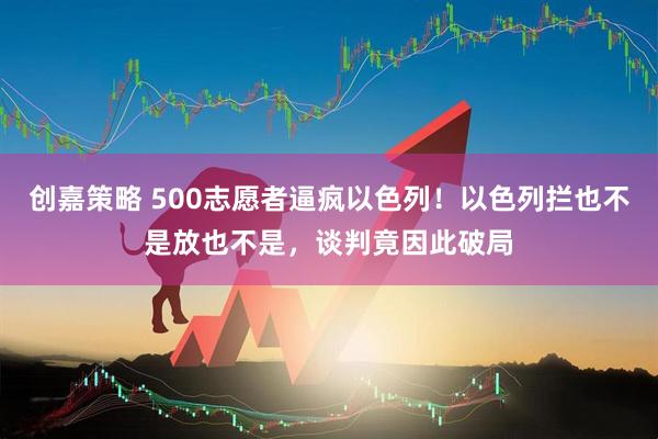 创嘉策略 500志愿者逼疯以色列！以色列拦也不是放也不是，谈判竟因此破局