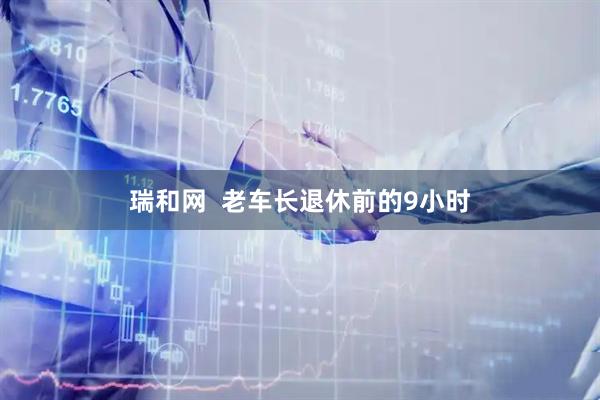 瑞和网  老车长退休前的9小时