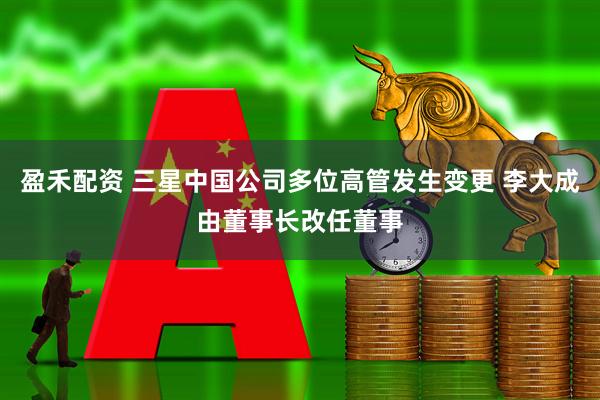 盈禾配资 三星中国公司多位高管发生变更 李大成由董事长改任董事