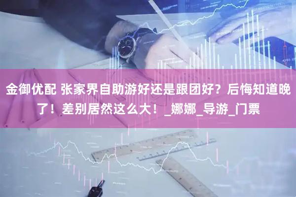 金御优配 张家界自助游好还是跟团好？后悔知道晚了！差别居然这么大！_娜娜_导游_门票