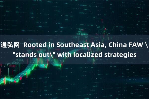 通弘网  Rooted in Southeast Asia, China FAW ＂stands out＂ with localized strategies