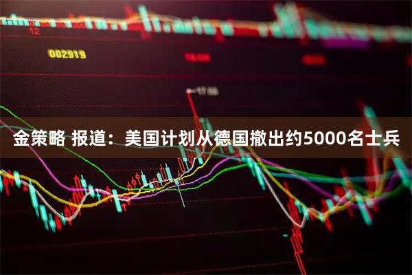 金策略 报道：美国计划从德国撤出约5000名士兵