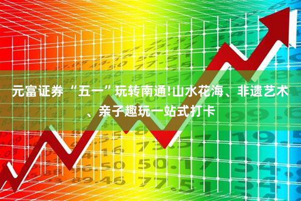 元富证券 “五一”玩转南通!山水花海、非遗艺术、亲子趣玩一站式打卡