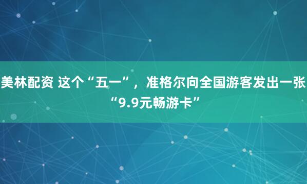 美林配资 这个“五一”，准格尔向全国游客发出一张“9.9元畅游卡”